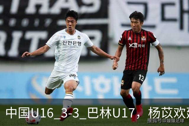 中国U16 3-3 巴林U17，杨苡欢建功，刘靖磊、杨宸硕破门