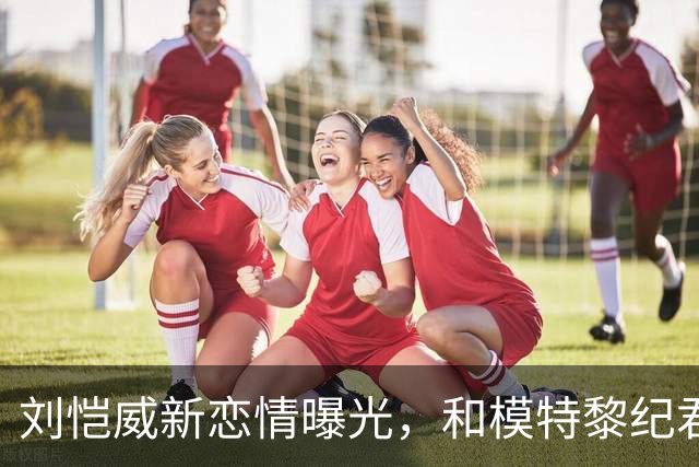 刘恺威新恋情曝光，和模特黎纪君交往相差30岁！前任们颜值都很高