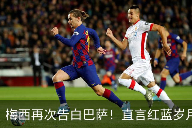 梅西再次告白巴萨！直言红蓝岁月永难忘，传奇生涯从未停止追梦