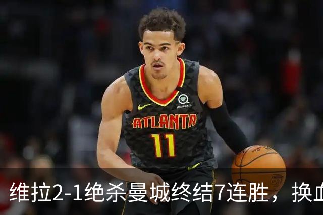 维拉2-1绝杀曼城终结7连胜，换血后迎爆发期