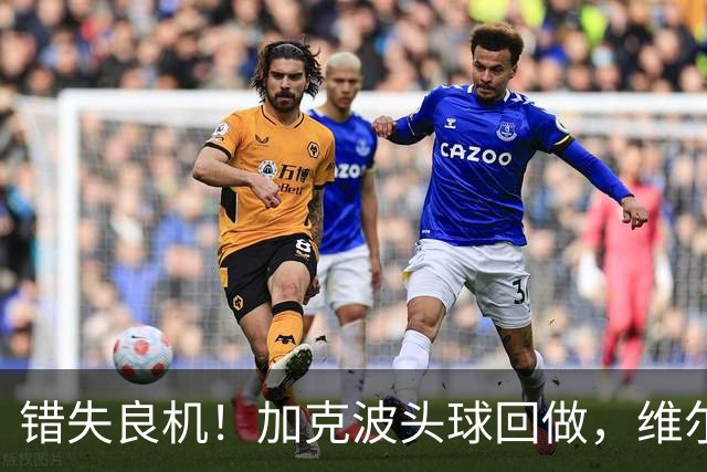 错失良机！加克波头球回做，维尔茨门前近距离抢射被科尔维尔封堵
