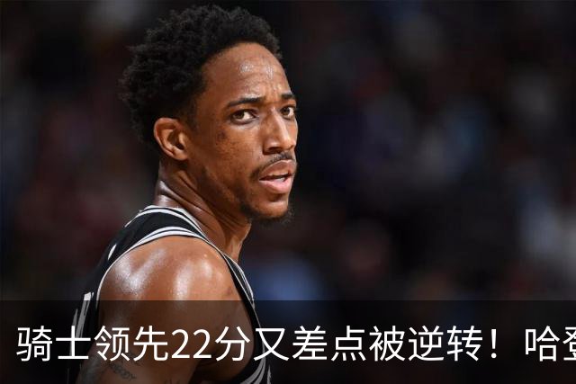 骑士领先22分又差点被逆转！哈登7中1遭恶意垫脚，骑士双塔轰41分