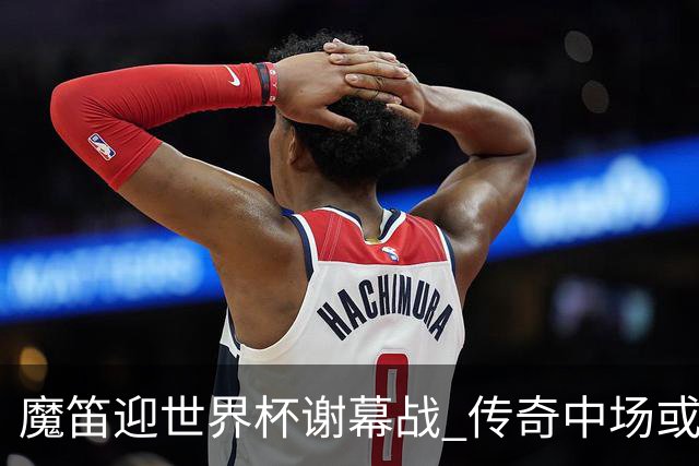 魔笛迎世界杯"谢幕战" 传奇中场或荣膺全场最佳