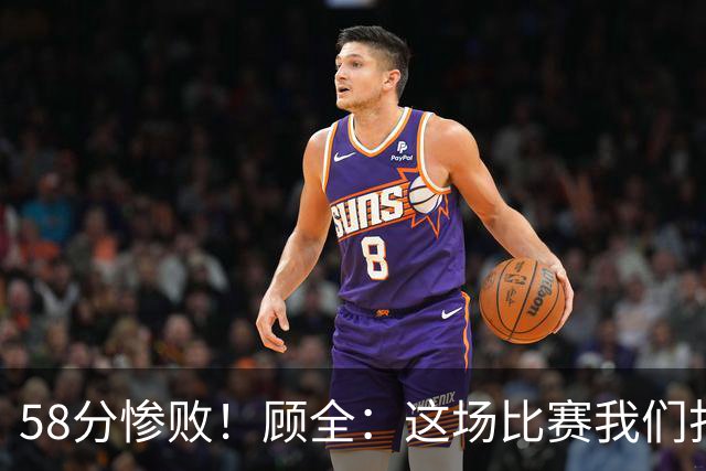 58分惨败！顾全：这场比赛我们打得很丑陋 我来承担主要责任